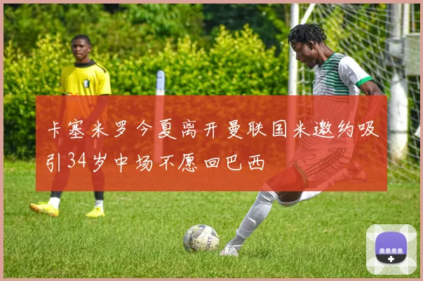 卡塞米罗今夏离开曼联国米邀约吸引34岁中场不愿回巴西