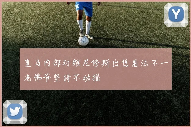 皇马内部对维尼修斯出售看法不一老佛爷坚持不动摇