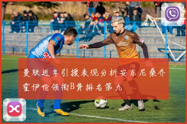 曼联近年引援表现分析安东尼桑乔霍伊伦领衔B费排名第九