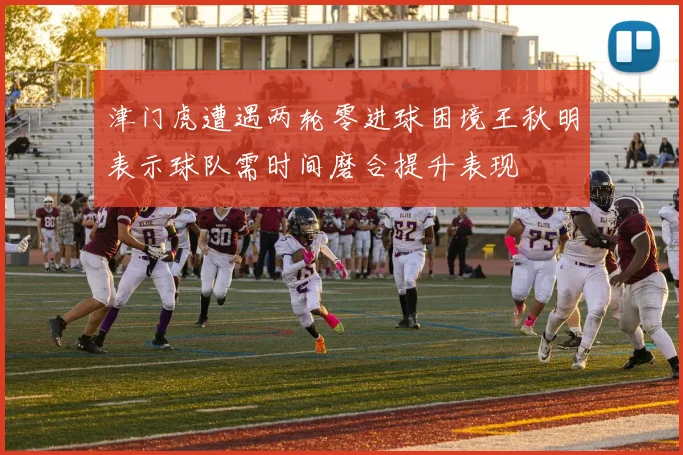 津门虎遭遇两轮零进球困境王秋明表示球队需时间磨合提升表现