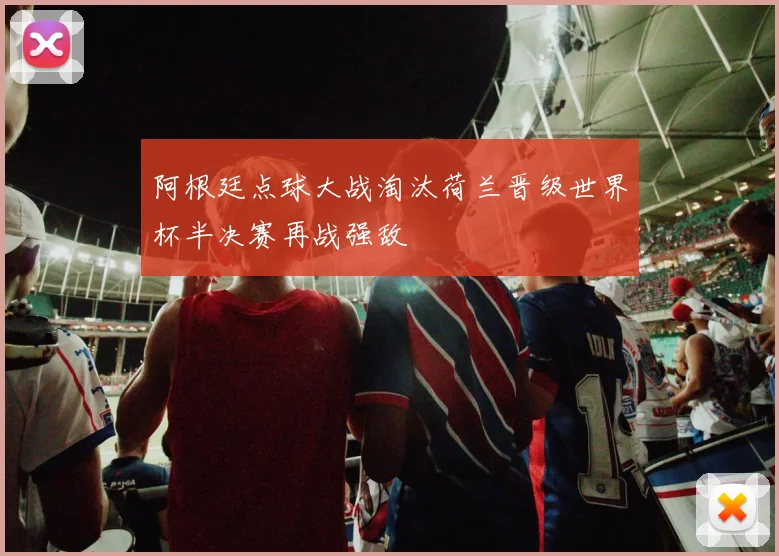 阿根廷点球大战淘汰荷兰晋级世界杯半决赛再战强敌