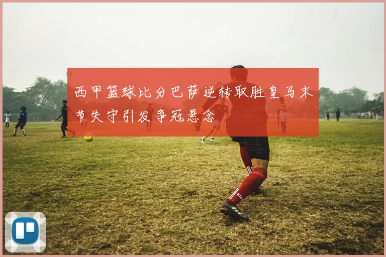西甲篮球比分巴萨逆转取胜皇马末节失守引发争冠悬念